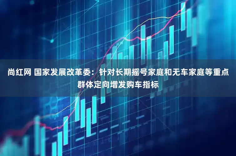 尚红网 国家发展改革委：针对长期摇号家庭和无车家庭等重点群体定向增发购车指标