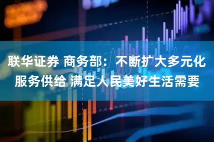 联华证券 商务部：不断扩大多元化服务供给 满足人民美好生活需要
