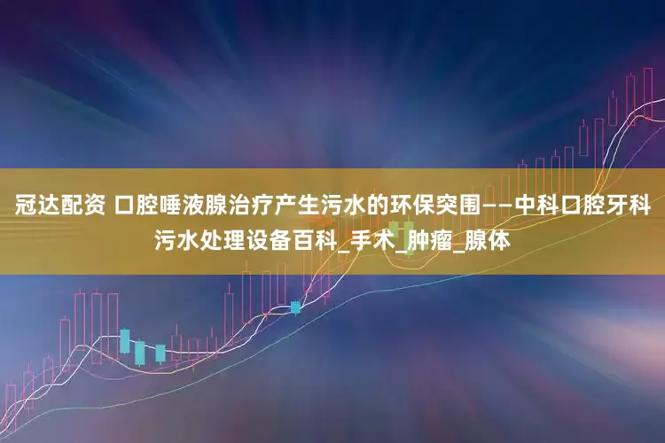 冠达配资 口腔唾液腺治疗产生污水的环保突围——中科口腔牙科污水处理设备百科_手术_肿瘤_腺体