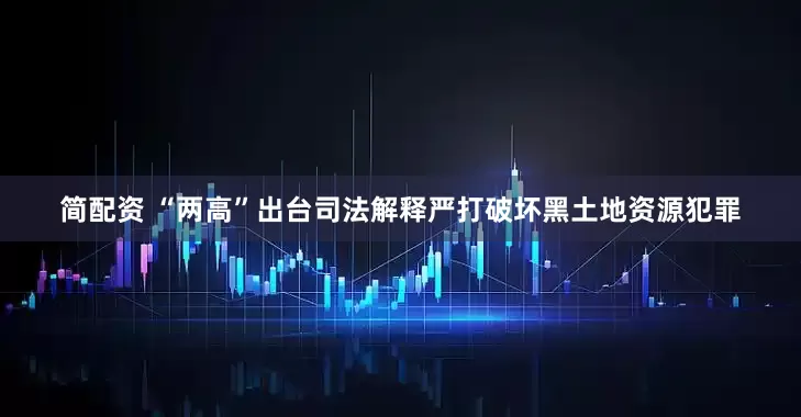 简配资 “两高”出台司法解释严打破坏黑土地资源犯罪
