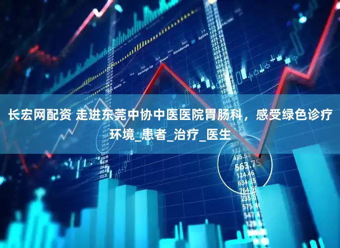 长宏网配资 走进东莞中协中医医院胃肠科，感受绿色诊疗环境_患者_治疗_医生