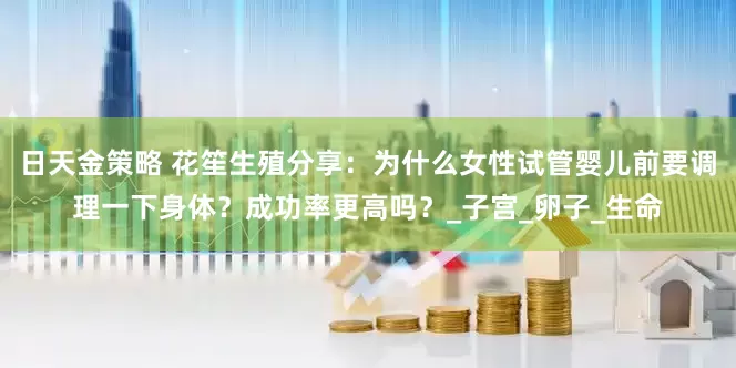 日天金策略 花笙生殖分享：为什么女性试管婴儿前要调理一下身体？成功率更高吗？_子宫_卵子_生命