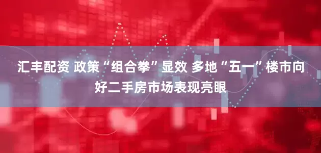 汇丰配资 政策“组合拳”显效 多地“五一”楼市向好二手房市场表现亮眼