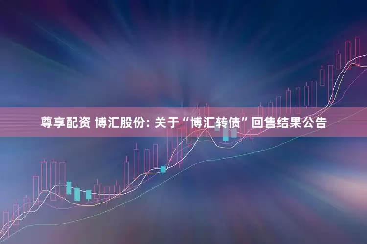 尊享配资 博汇股份: 关于“博汇转债”回售结果公告