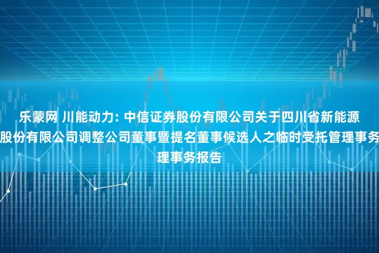 乐蒙网 川能动力: 中信证券股份有限公司关于四川省新能源动力股份有限公司调整公司董事暨提名董事候选人之临时受托管理事务报告