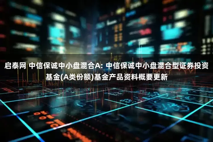 启泰网 中信保诚中小盘混合A: 中信保诚中小盘混合型证券投资基金(A类份额)基金产品资料概要更新