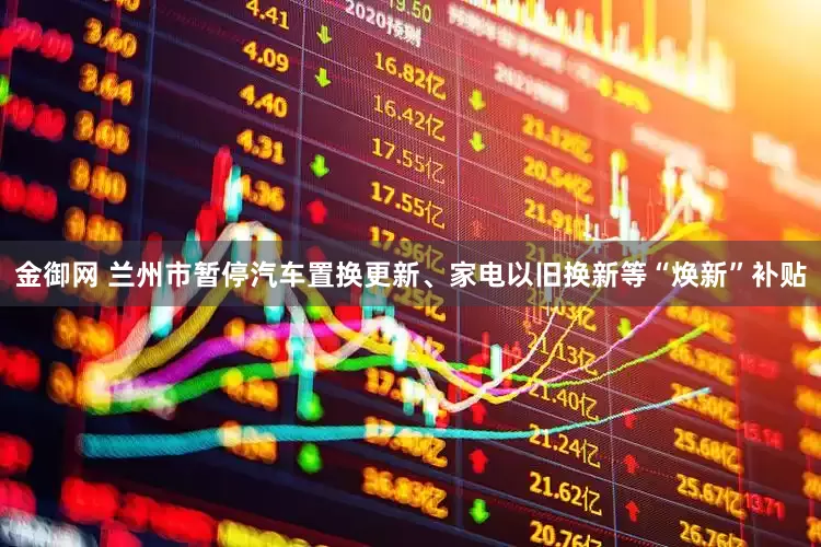 金御网 兰州市暂停汽车置换更新、家电以旧换新等“焕新”补贴