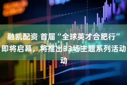 融凯配资 首届“全球英才合肥行”即将启幕，将推出33场主题系列活动