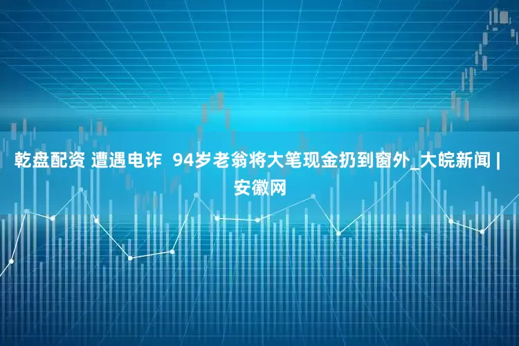 乾盘配资 遭遇电诈  94岁老翁将大笔现金扔到窗外_大皖新闻 | 安徽网
