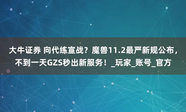 大牛证券 向代练宣战？魔兽11.2最严新规公布，不到一天GZS秒出新服务！_玩家_账号_官方