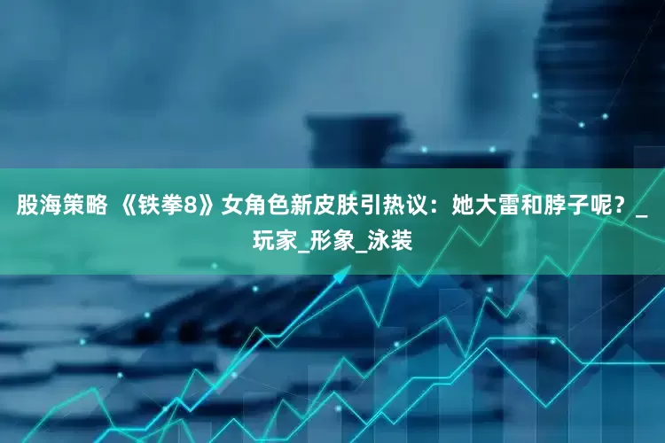 股海策略 《铁拳8》女角色新皮肤引热议：她大雷和脖子呢？_玩家_形象_泳装