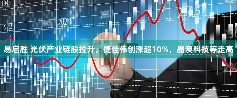 易启胜 光伏产业链股拉升，捷佳伟创涨超10%，晶澳科技等走高