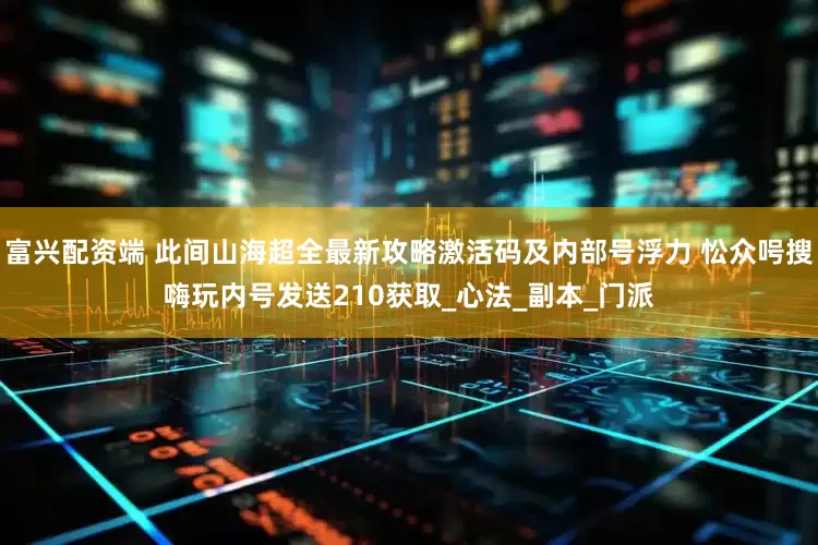富兴配资端 此间山海超全最新攻略激活码及内部号浮力 忪众呺搜嗨玩内号发送210获取_心法_副本_门派