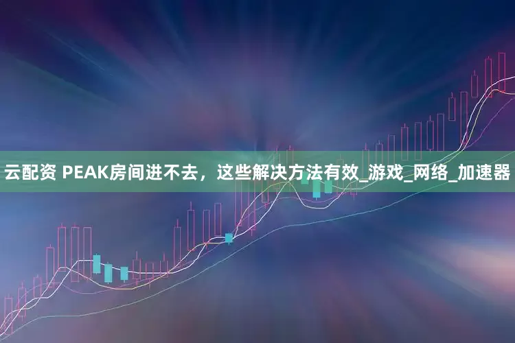 云配资 PEAK房间进不去，这些解决方法有效_游戏_网络_加速器