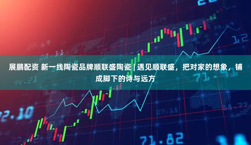 展鵬配资 新一线陶瓷品牌顺联盛陶瓷 | 遇见顺联盛，把对家的想象，铺成脚下的诗与远方