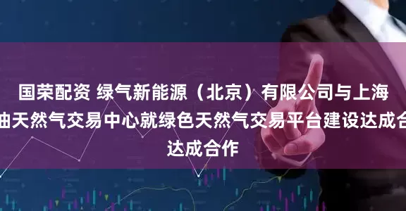 国荣配资 绿气新能源（北京）有限公司与上海石油天然气交易中心就绿色天然气交易平台建设达成合作