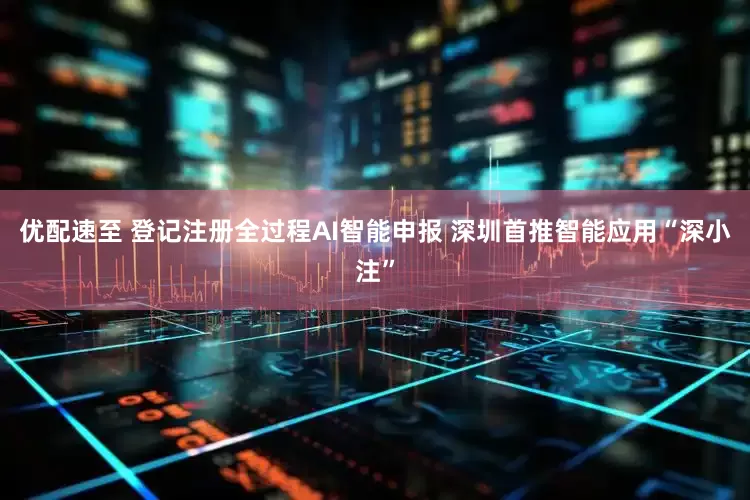 优配速至 登记注册全过程AI智能申报 深圳首推智能应用“深小注”