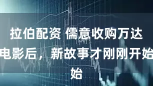拉伯配资 儒意收购万达电影后，新故事才刚刚开始