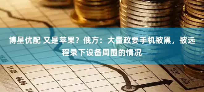 博星优配 又是苹果？俄方：大量政要手机被黑，被远程录下设备周围的情况